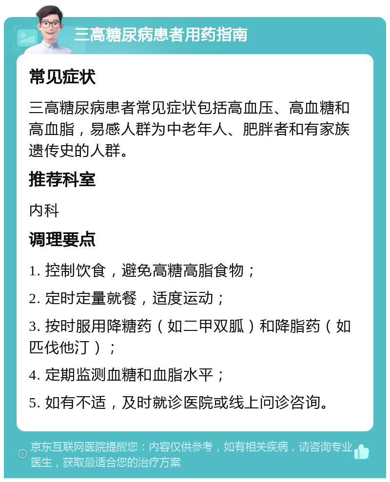 三高糖尿病患者用药指南 常见症状 三高糖尿病患者常见症状包括高血压、高血糖和高血脂，易感人群为中老年人、肥胖者和有家族遗传史的人群。 推荐科室 内科 调理要点 1. 控制饮食，避免高糖高脂食物； 2. 定时定量就餐，适度运动； 3. 按时服用降糖药（如二甲双胍）和降脂药（如匹伐他汀）； 4. 定期监测血糖和血脂水平； 5. 如有不适，及时就诊医院或线上问诊咨询。