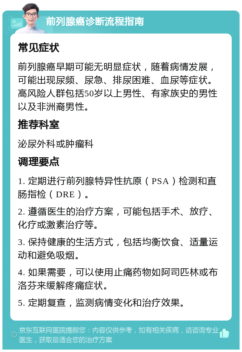 前列腺癌诊断流程指南 常见症状 前列腺癌早期可能无明显症状，随着病情发展，可能出现尿频、尿急、排尿困难、血尿等症状。高风险人群包括50岁以上男性、有家族史的男性以及非洲裔男性。 推荐科室 泌尿外科或肿瘤科 调理要点 1. 定期进行前列腺特异性抗原（PSA）检测和直肠指检（DRE）。 2. 遵循医生的治疗方案，可能包括手术、放疗、化疗或激素治疗等。 3. 保持健康的生活方式，包括均衡饮食、适量运动和避免吸烟。 4. 如果需要，可以使用止痛药物如阿司匹林或布洛芬来缓解疼痛症状。 5. 定期复查，监测病情变化和治疗效果。