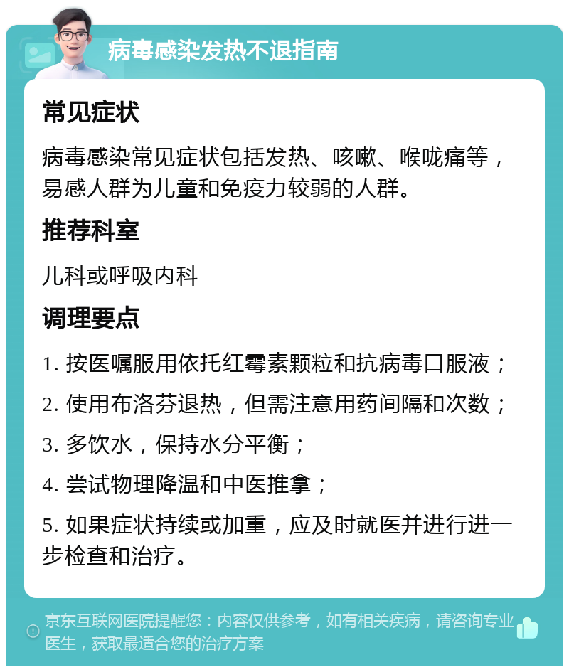 病毒感染发热不退指南 常见症状 病毒感染常见症状包括发热、咳嗽、喉咙痛等，易感人群为儿童和免疫力较弱的人群。 推荐科室 儿科或呼吸内科 调理要点 1. 按医嘱服用依托红霉素颗粒和抗病毒口服液； 2. 使用布洛芬退热，但需注意用药间隔和次数； 3. 多饮水，保持水分平衡； 4. 尝试物理降温和中医推拿； 5. 如果症状持续或加重，应及时就医并进行进一步检查和治疗。