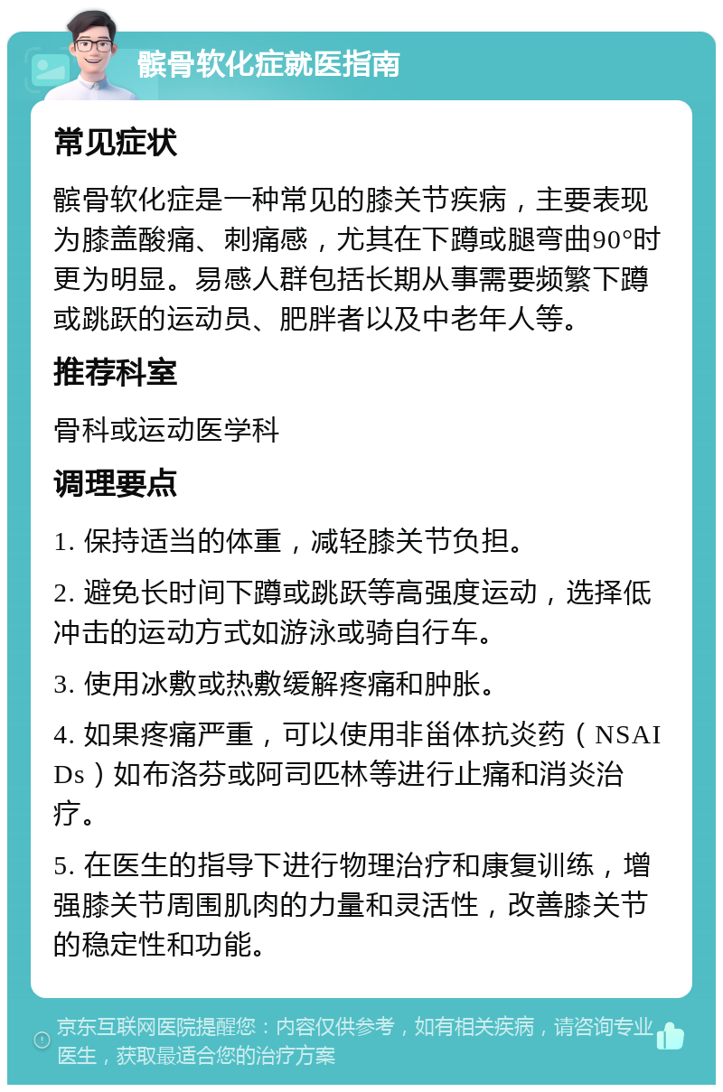 髌骨软化症就医指南 常见症状 髌骨软化症是一种常见的膝关节疾病，主要表现为膝盖酸痛、刺痛感，尤其在下蹲或腿弯曲90°时更为明显。易感人群包括长期从事需要频繁下蹲或跳跃的运动员、肥胖者以及中老年人等。 推荐科室 骨科或运动医学科 调理要点 1. 保持适当的体重，减轻膝关节负担。 2. 避免长时间下蹲或跳跃等高强度运动，选择低冲击的运动方式如游泳或骑自行车。 3. 使用冰敷或热敷缓解疼痛和肿胀。 4. 如果疼痛严重，可以使用非甾体抗炎药（NSAIDs）如布洛芬或阿司匹林等进行止痛和消炎治疗。 5. 在医生的指导下进行物理治疗和康复训练，增强膝关节周围肌肉的力量和灵活性，改善膝关节的稳定性和功能。