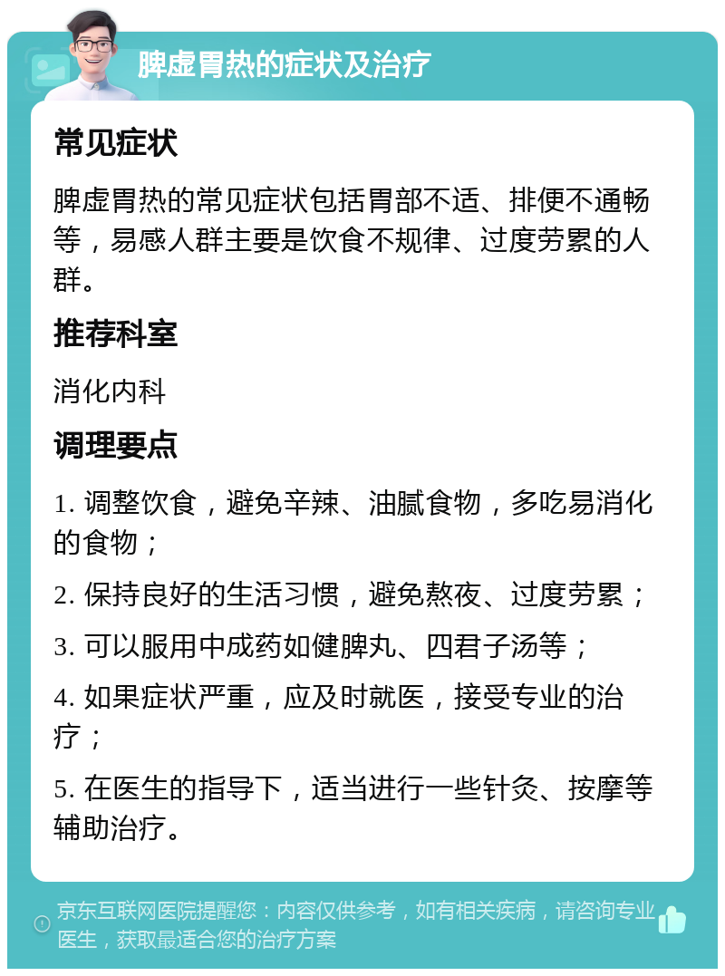 脾虚胃热的症状及治疗 常见症状 脾虚胃热的常见症状包括胃部不适、排便不通畅等，易感人群主要是饮食不规律、过度劳累的人群。 推荐科室 消化内科 调理要点 1. 调整饮食，避免辛辣、油腻食物，多吃易消化的食物； 2. 保持良好的生活习惯，避免熬夜、过度劳累； 3. 可以服用中成药如健脾丸、四君子汤等； 4. 如果症状严重，应及时就医，接受专业的治疗； 5. 在医生的指导下，适当进行一些针灸、按摩等辅助治疗。