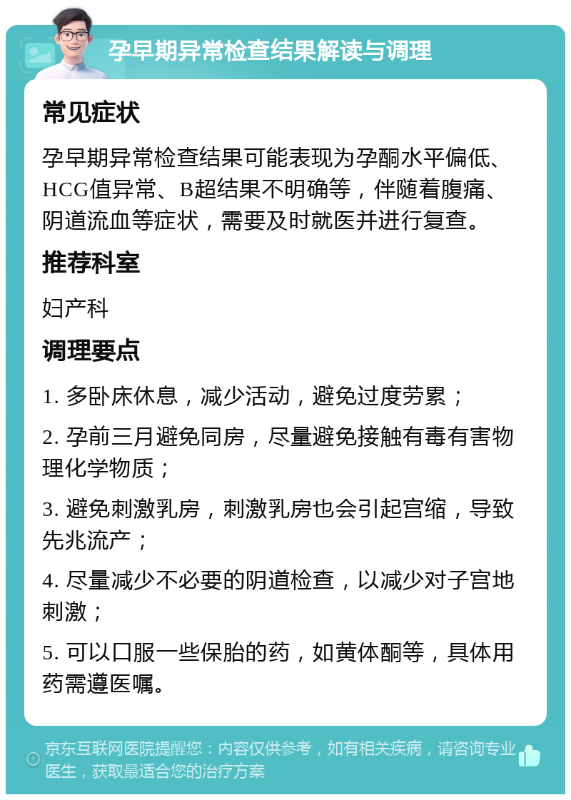 孕早期异常检查结果解读与调理 常见症状 孕早期异常检查结果可能表现为孕酮水平偏低、HCG值异常、B超结果不明确等，伴随着腹痛、阴道流血等症状，需要及时就医并进行复查。 推荐科室 妇产科 调理要点 1. 多卧床休息，减少活动，避免过度劳累； 2. 孕前三月避免同房，尽量避免接触有毒有害物理化学物质； 3. 避免刺激乳房，刺激乳房也会引起宫缩，导致先兆流产； 4. 尽量减少不必要的阴道检查，以减少对子宫地刺激； 5. 可以口服一些保胎的药，如黄体酮等，具体用药需遵医嘱。