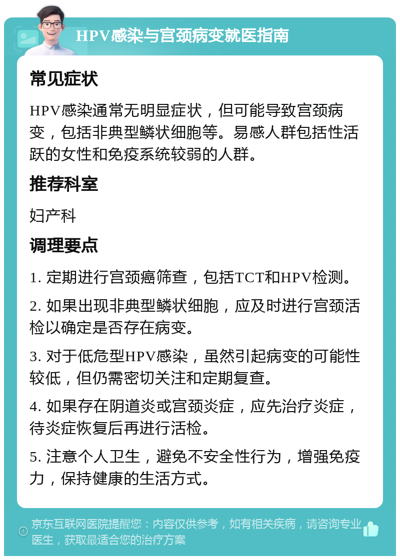 HPV感染与宫颈病变就医指南 常见症状 HPV感染通常无明显症状，但可能导致宫颈病变，包括非典型鳞状细胞等。易感人群包括性活跃的女性和免疫系统较弱的人群。 推荐科室 妇产科 调理要点 1. 定期进行宫颈癌筛查，包括TCT和HPV检测。 2. 如果出现非典型鳞状细胞，应及时进行宫颈活检以确定是否存在病变。 3. 对于低危型HPV感染，虽然引起病变的可能性较低，但仍需密切关注和定期复查。 4. 如果存在阴道炎或宫颈炎症，应先治疗炎症，待炎症恢复后再进行活检。 5. 注意个人卫生，避免不安全性行为，增强免疫力，保持健康的生活方式。