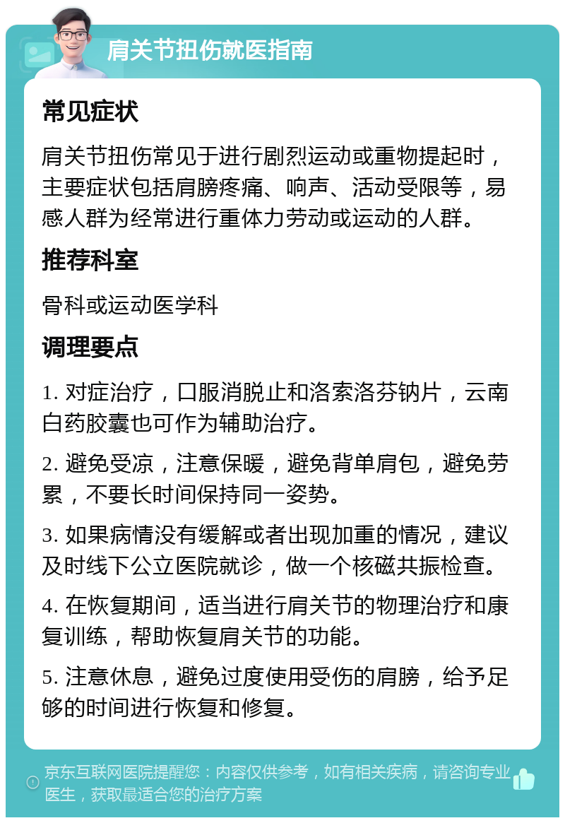 肩关节扭伤就医指南 常见症状 肩关节扭伤常见于进行剧烈运动或重物提起时，主要症状包括肩膀疼痛、响声、活动受限等，易感人群为经常进行重体力劳动或运动的人群。 推荐科室 骨科或运动医学科 调理要点 1. 对症治疗，口服消脱止和洛索洛芬钠片，云南白药胶囊也可作为辅助治疗。 2. 避免受凉，注意保暖，避免背单肩包，避免劳累，不要长时间保持同一姿势。 3. 如果病情没有缓解或者出现加重的情况，建议及时线下公立医院就诊，做一个核磁共振检查。 4. 在恢复期间，适当进行肩关节的物理治疗和康复训练，帮助恢复肩关节的功能。 5. 注意休息，避免过度使用受伤的肩膀，给予足够的时间进行恢复和修复。