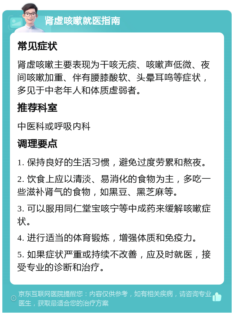 肾虚咳嗽就医指南 常见症状 肾虚咳嗽主要表现为干咳无痰、咳嗽声低微、夜间咳嗽加重、伴有腰膝酸软、头晕耳鸣等症状，多见于中老年人和体质虚弱者。 推荐科室 中医科或呼吸内科 调理要点 1. 保持良好的生活习惯，避免过度劳累和熬夜。 2. 饮食上应以清淡、易消化的食物为主，多吃一些滋补肾气的食物，如黑豆、黑芝麻等。 3. 可以服用同仁堂宝咳宁等中成药来缓解咳嗽症状。 4. 进行适当的体育锻炼，增强体质和免疫力。 5. 如果症状严重或持续不改善，应及时就医，接受专业的诊断和治疗。