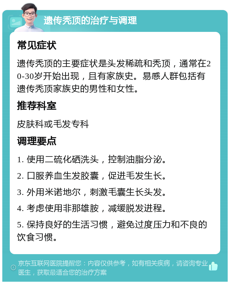 遗传秃顶的治疗与调理 常见症状 遗传秃顶的主要症状是头发稀疏和秃顶，通常在20-30岁开始出现，且有家族史。易感人群包括有遗传秃顶家族史的男性和女性。 推荐科室 皮肤科或毛发专科 调理要点 1. 使用二硫化硒洗头，控制油脂分泌。 2. 口服养血生发胶囊，促进毛发生长。 3. 外用米诺地尔，刺激毛囊生长头发。 4. 考虑使用非那雄胺，减缓脱发进程。 5. 保持良好的生活习惯，避免过度压力和不良的饮食习惯。