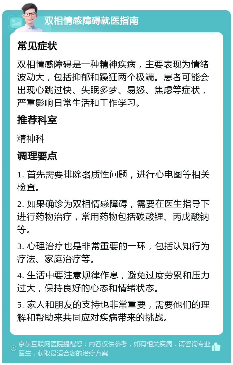 双相情感障碍就医指南 常见症状 双相情感障碍是一种精神疾病，主要表现为情绪波动大，包括抑郁和躁狂两个极端。患者可能会出现心跳过快、失眠多梦、易怒、焦虑等症状，严重影响日常生活和工作学习。 推荐科室 精神科 调理要点 1. 首先需要排除器质性问题，进行心电图等相关检查。 2. 如果确诊为双相情感障碍，需要在医生指导下进行药物治疗，常用药物包括碳酸锂、丙戊酸钠等。 3. 心理治疗也是非常重要的一环，包括认知行为疗法、家庭治疗等。 4. 生活中要注意规律作息，避免过度劳累和压力过大，保持良好的心态和情绪状态。 5. 家人和朋友的支持也非常重要，需要他们的理解和帮助来共同应对疾病带来的挑战。