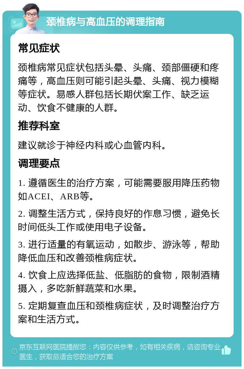 颈椎病与高血压的调理指南 常见症状 颈椎病常见症状包括头晕、头痛、颈部僵硬和疼痛等，高血压则可能引起头晕、头痛、视力模糊等症状。易感人群包括长期伏案工作、缺乏运动、饮食不健康的人群。 推荐科室 建议就诊于神经内科或心血管内科。 调理要点 1. 遵循医生的治疗方案，可能需要服用降压药物如ACEI、ARB等。 2. 调整生活方式，保持良好的作息习惯，避免长时间低头工作或使用电子设备。 3. 进行适量的有氧运动，如散步、游泳等，帮助降低血压和改善颈椎病症状。 4. 饮食上应选择低盐、低脂肪的食物，限制酒精摄入，多吃新鲜蔬菜和水果。 5. 定期复查血压和颈椎病症状，及时调整治疗方案和生活方式。