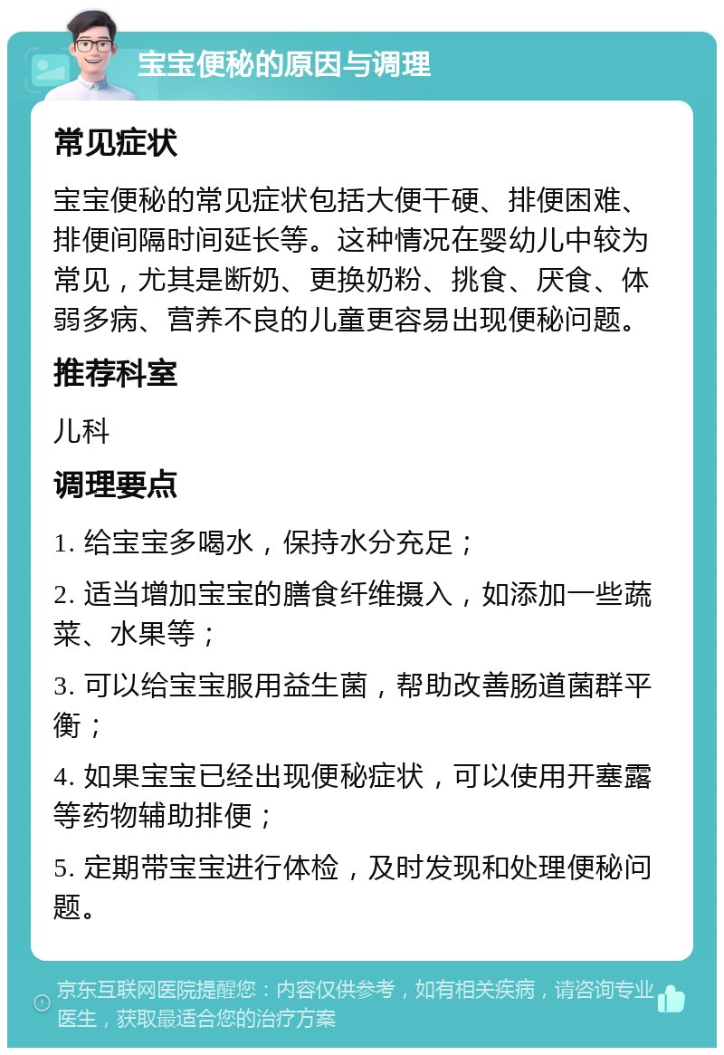 宝宝便秘的原因与调理 常见症状 宝宝便秘的常见症状包括大便干硬、排便困难、排便间隔时间延长等。这种情况在婴幼儿中较为常见，尤其是断奶、更换奶粉、挑食、厌食、体弱多病、营养不良的儿童更容易出现便秘问题。 推荐科室 儿科 调理要点 1. 给宝宝多喝水，保持水分充足； 2. 适当增加宝宝的膳食纤维摄入，如添加一些蔬菜、水果等； 3. 可以给宝宝服用益生菌，帮助改善肠道菌群平衡； 4. 如果宝宝已经出现便秘症状，可以使用开塞露等药物辅助排便； 5. 定期带宝宝进行体检，及时发现和处理便秘问题。