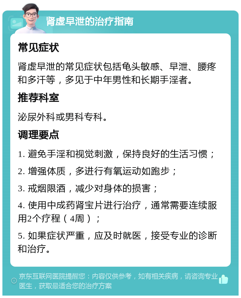 肾虚早泄的治疗指南 常见症状 肾虚早泄的常见症状包括龟头敏感、早泄、腰疼和多汗等，多见于中年男性和长期手淫者。 推荐科室 泌尿外科或男科专科。 调理要点 1. 避免手淫和视觉刺激，保持良好的生活习惯； 2. 增强体质，多进行有氧运动如跑步； 3. 戒烟限酒，减少对身体的损害； 4. 使用中成药肾宝片进行治疗，通常需要连续服用2个疗程（4周）； 5. 如果症状严重，应及时就医，接受专业的诊断和治疗。