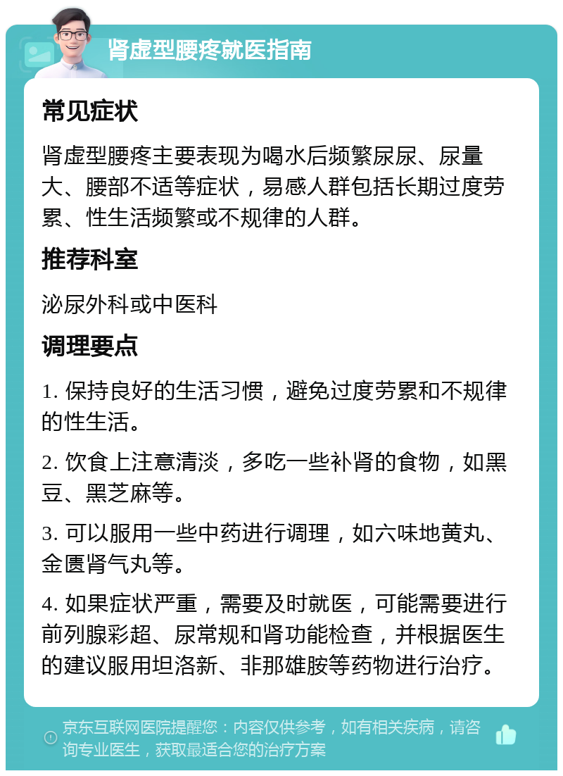 肾虚型腰疼就医指南 常见症状 肾虚型腰疼主要表现为喝水后频繁尿尿、尿量大、腰部不适等症状，易感人群包括长期过度劳累、性生活频繁或不规律的人群。 推荐科室 泌尿外科或中医科 调理要点 1. 保持良好的生活习惯，避免过度劳累和不规律的性生活。 2. 饮食上注意清淡，多吃一些补肾的食物，如黑豆、黑芝麻等。 3. 可以服用一些中药进行调理，如六味地黄丸、金匮肾气丸等。 4. 如果症状严重，需要及时就医，可能需要进行前列腺彩超、尿常规和肾功能检查，并根据医生的建议服用坦洛新、非那雄胺等药物进行治疗。