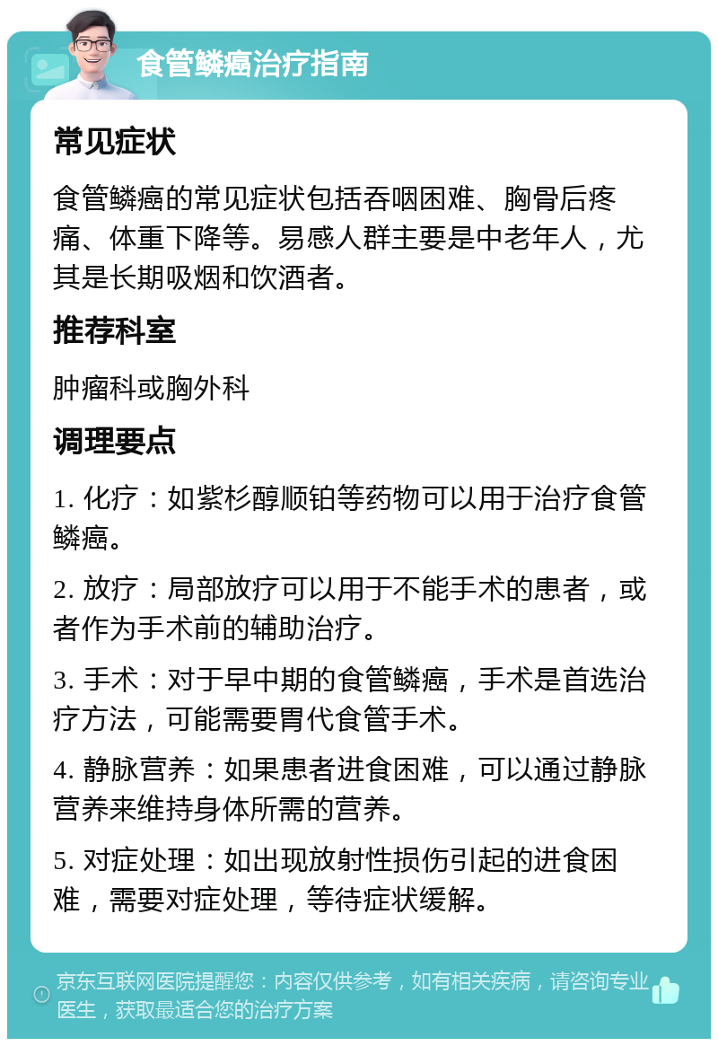 食管鳞癌治疗指南 常见症状 食管鳞癌的常见症状包括吞咽困难、胸骨后疼痛、体重下降等。易感人群主要是中老年人，尤其是长期吸烟和饮酒者。 推荐科室 肿瘤科或胸外科 调理要点 1. 化疗：如紫杉醇顺铂等药物可以用于治疗食管鳞癌。 2. 放疗：局部放疗可以用于不能手术的患者，或者作为手术前的辅助治疗。 3. 手术：对于早中期的食管鳞癌，手术是首选治疗方法，可能需要胃代食管手术。 4. 静脉营养：如果患者进食困难，可以通过静脉营养来维持身体所需的营养。 5. 对症处理：如出现放射性损伤引起的进食困难，需要对症处理，等待症状缓解。