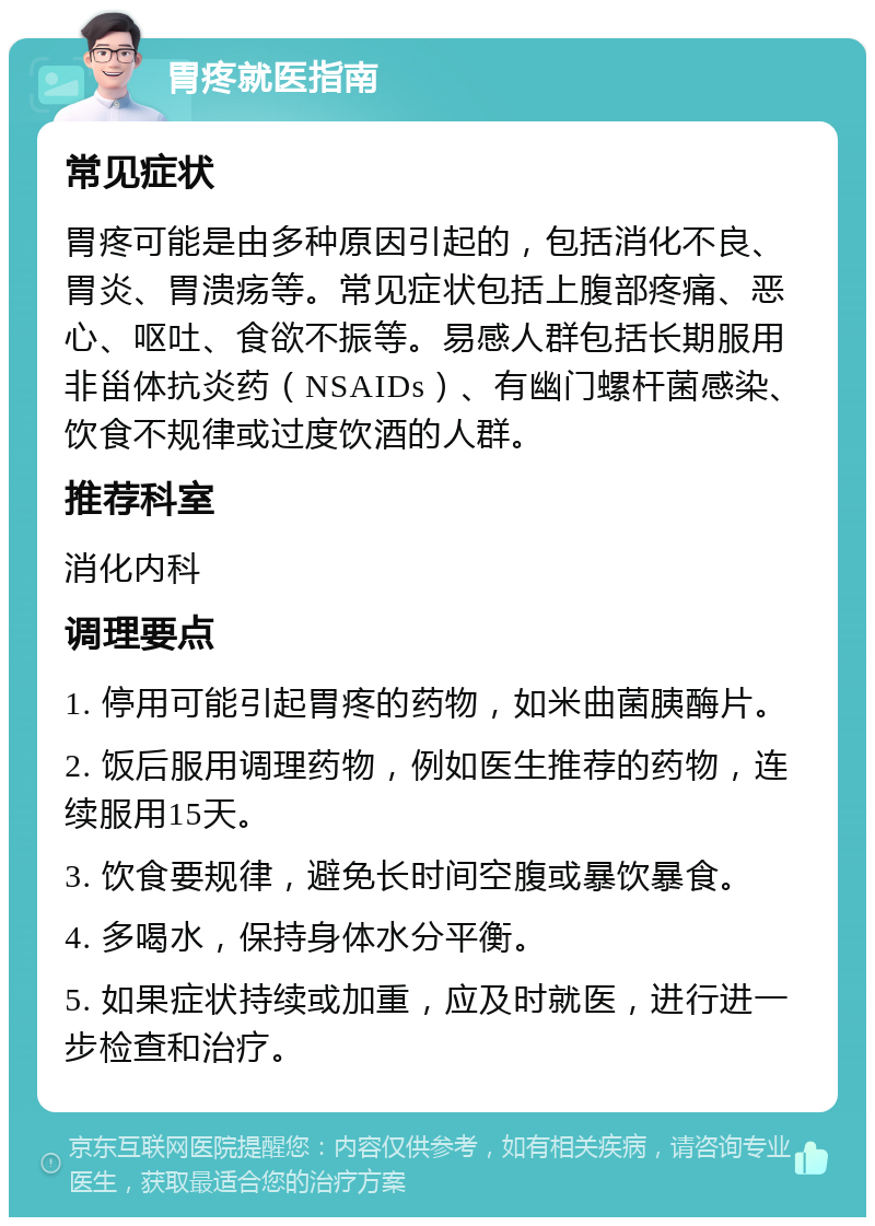 胃疼就医指南 常见症状 胃疼可能是由多种原因引起的，包括消化不良、胃炎、胃溃疡等。常见症状包括上腹部疼痛、恶心、呕吐、食欲不振等。易感人群包括长期服用非甾体抗炎药（NSAIDs）、有幽门螺杆菌感染、饮食不规律或过度饮酒的人群。 推荐科室 消化内科 调理要点 1. 停用可能引起胃疼的药物，如米曲菌胰酶片。 2. 饭后服用调理药物，例如医生推荐的药物，连续服用15天。 3. 饮食要规律，避免长时间空腹或暴饮暴食。 4. 多喝水，保持身体水分平衡。 5. 如果症状持续或加重，应及时就医，进行进一步检查和治疗。