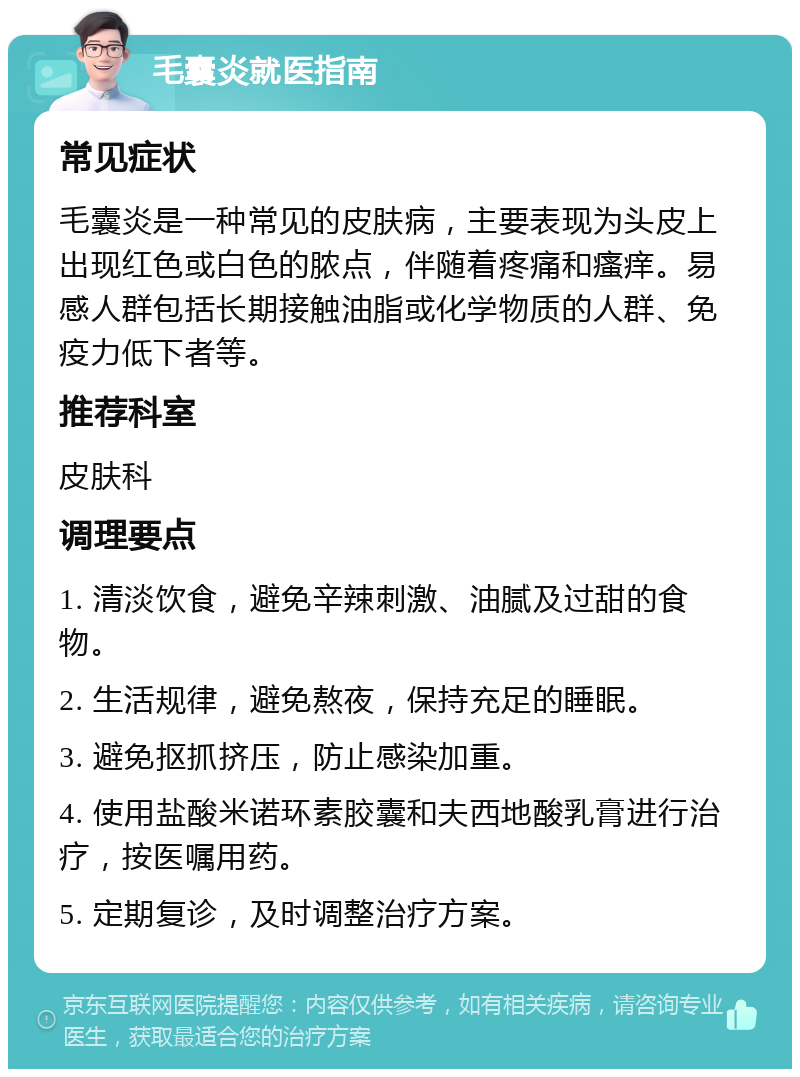 毛囊炎就医指南 常见症状 毛囊炎是一种常见的皮肤病，主要表现为头皮上出现红色或白色的脓点，伴随着疼痛和瘙痒。易感人群包括长期接触油脂或化学物质的人群、免疫力低下者等。 推荐科室 皮肤科 调理要点 1. 清淡饮食，避免辛辣刺激、油腻及过甜的食物。 2. 生活规律，避免熬夜，保持充足的睡眠。 3. 避免抠抓挤压，防止感染加重。 4. 使用盐酸米诺环素胶囊和夫西地酸乳膏进行治疗，按医嘱用药。 5. 定期复诊，及时调整治疗方案。