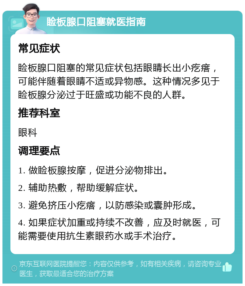 睑板腺口阻塞就医指南 常见症状 睑板腺口阻塞的常见症状包括眼睛长出小疙瘩，可能伴随着眼睛不适或异物感。这种情况多见于睑板腺分泌过于旺盛或功能不良的人群。 推荐科室 眼科 调理要点 1. 做睑板腺按摩，促进分泌物排出。 2. 辅助热敷，帮助缓解症状。 3. 避免挤压小疙瘩，以防感染或囊肿形成。 4. 如果症状加重或持续不改善，应及时就医，可能需要使用抗生素眼药水或手术治疗。