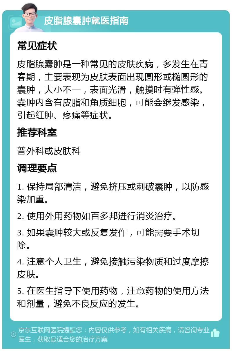 皮脂腺囊肿就医指南 常见症状 皮脂腺囊肿是一种常见的皮肤疾病，多发生在青春期，主要表现为皮肤表面出现圆形或椭圆形的囊肿，大小不一，表面光滑，触摸时有弹性感。囊肿内含有皮脂和角质细胞，可能会继发感染，引起红肿、疼痛等症状。 推荐科室 普外科或皮肤科 调理要点 1. 保持局部清洁，避免挤压或刺破囊肿，以防感染加重。 2. 使用外用药物如百多邦进行消炎治疗。 3. 如果囊肿较大或反复发作，可能需要手术切除。 4. 注意个人卫生，避免接触污染物质和过度摩擦皮肤。 5. 在医生指导下使用药物，注意药物的使用方法和剂量，避免不良反应的发生。