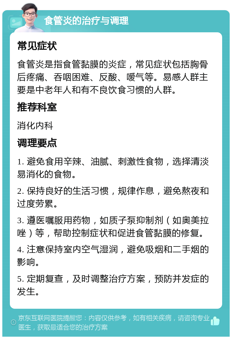 食管炎的治疗与调理 常见症状 食管炎是指食管黏膜的炎症，常见症状包括胸骨后疼痛、吞咽困难、反酸、嗳气等。易感人群主要是中老年人和有不良饮食习惯的人群。 推荐科室 消化内科 调理要点 1. 避免食用辛辣、油腻、刺激性食物，选择清淡易消化的食物。 2. 保持良好的生活习惯，规律作息，避免熬夜和过度劳累。 3. 遵医嘱服用药物，如质子泵抑制剂（如奥美拉唑）等，帮助控制症状和促进食管黏膜的修复。 4. 注意保持室内空气湿润，避免吸烟和二手烟的影响。 5. 定期复查，及时调整治疗方案，预防并发症的发生。