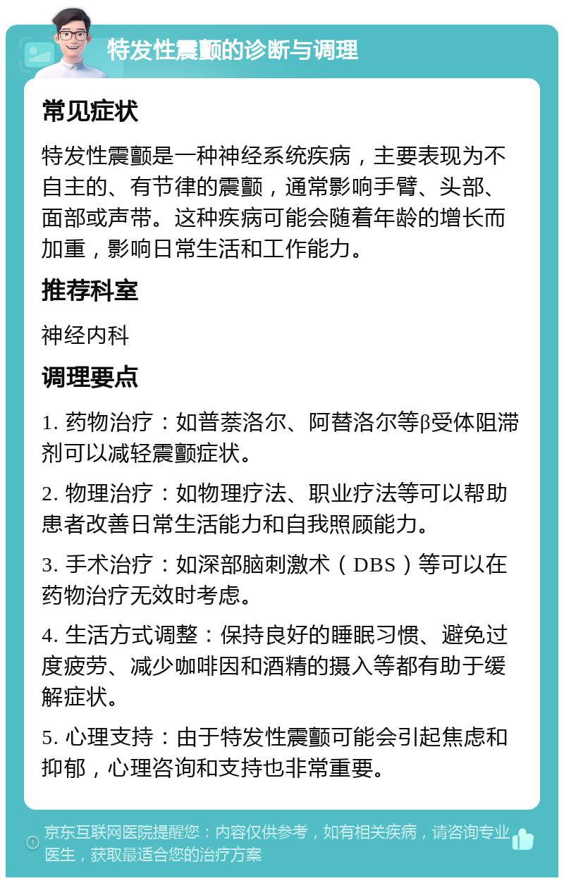 特发性震颤的诊断与调理 常见症状 特发性震颤是一种神经系统疾病，主要表现为不自主的、有节律的震颤，通常影响手臂、头部、面部或声带。这种疾病可能会随着年龄的增长而加重，影响日常生活和工作能力。 推荐科室 神经内科 调理要点 1. 药物治疗：如普萘洛尔、阿替洛尔等β受体阻滞剂可以减轻震颤症状。 2. 物理治疗：如物理疗法、职业疗法等可以帮助患者改善日常生活能力和自我照顾能力。 3. 手术治疗：如深部脑刺激术（DBS）等可以在药物治疗无效时考虑。 4. 生活方式调整：保持良好的睡眠习惯、避免过度疲劳、减少咖啡因和酒精的摄入等都有助于缓解症状。 5. 心理支持：由于特发性震颤可能会引起焦虑和抑郁，心理咨询和支持也非常重要。