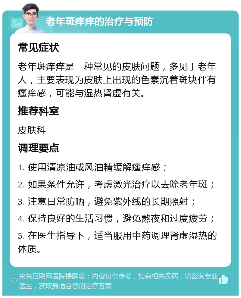 老年斑痒痒的治疗与预防 常见症状 老年斑痒痒是一种常见的皮肤问题，多见于老年人，主要表现为皮肤上出现的色素沉着斑块伴有瘙痒感，可能与湿热肾虚有关。 推荐科室 皮肤科 调理要点 1. 使用清凉油或风油精缓解瘙痒感； 2. 如果条件允许，考虑激光治疗以去除老年斑； 3. 注意日常防晒，避免紫外线的长期照射； 4. 保持良好的生活习惯，避免熬夜和过度疲劳； 5. 在医生指导下，适当服用中药调理肾虚湿热的体质。