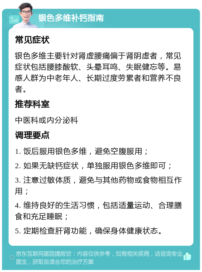 银色多维补钙指南 常见症状 银色多维主要针对肾虚腰痛偏于肾阴虚者，常见症状包括腰膝酸软、头晕耳鸣、失眠健忘等。易感人群为中老年人、长期过度劳累者和营养不良者。 推荐科室 中医科或内分泌科 调理要点 1. 饭后服用银色多维，避免空腹服用； 2. 如果无缺钙症状，单独服用银色多维即可； 3. 注意过敏体质，避免与其他药物或食物相互作用； 4. 维持良好的生活习惯，包括适量运动、合理膳食和充足睡眠； 5. 定期检查肝肾功能，确保身体健康状态。