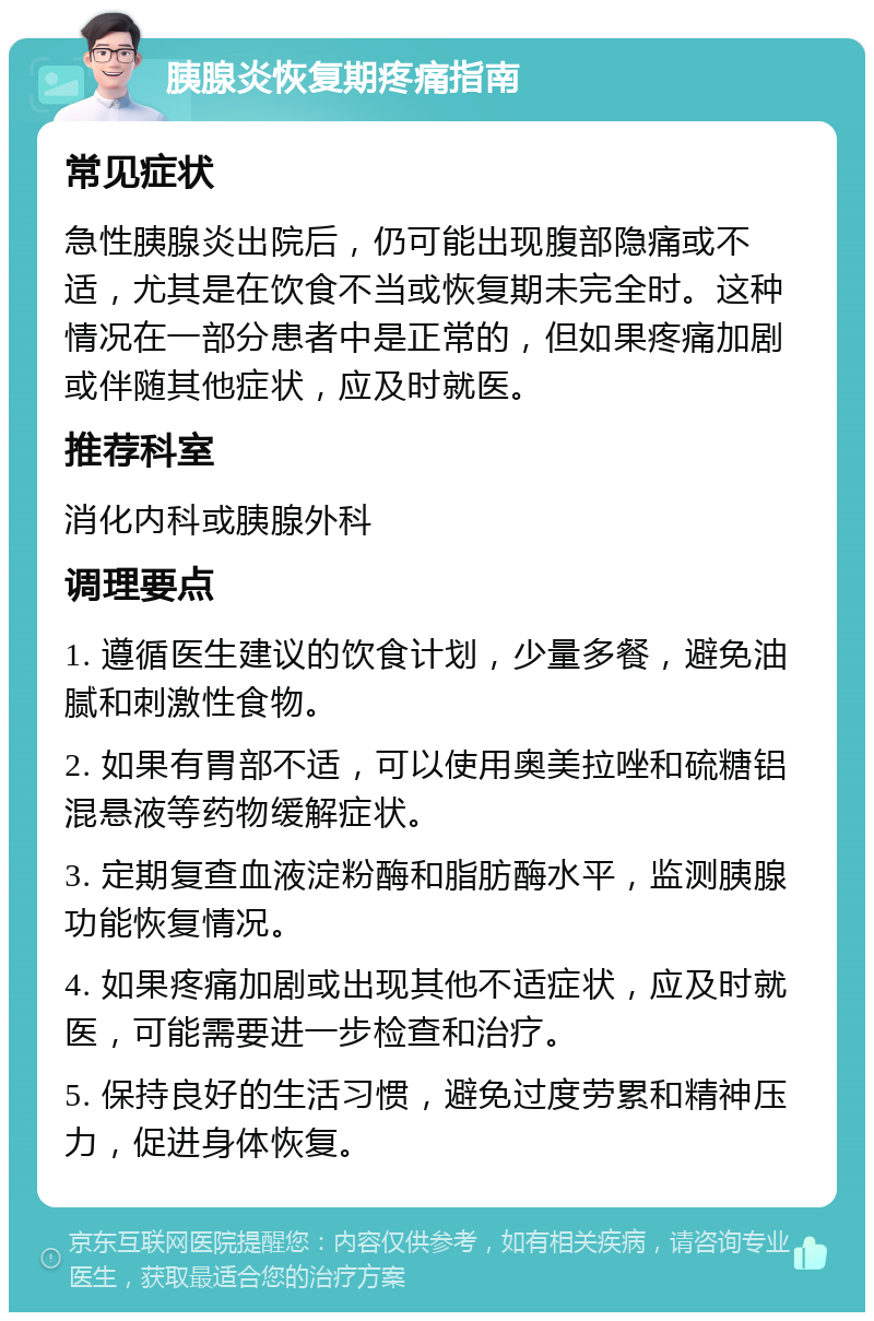 胰腺炎恢复期疼痛指南 常见症状 急性胰腺炎出院后，仍可能出现腹部隐痛或不适，尤其是在饮食不当或恢复期未完全时。这种情况在一部分患者中是正常的，但如果疼痛加剧或伴随其他症状，应及时就医。 推荐科室 消化内科或胰腺外科 调理要点 1. 遵循医生建议的饮食计划，少量多餐，避免油腻和刺激性食物。 2. 如果有胃部不适，可以使用奥美拉唑和硫糖铝混悬液等药物缓解症状。 3. 定期复查血液淀粉酶和脂肪酶水平，监测胰腺功能恢复情况。 4. 如果疼痛加剧或出现其他不适症状，应及时就医，可能需要进一步检查和治疗。 5. 保持良好的生活习惯，避免过度劳累和精神压力，促进身体恢复。