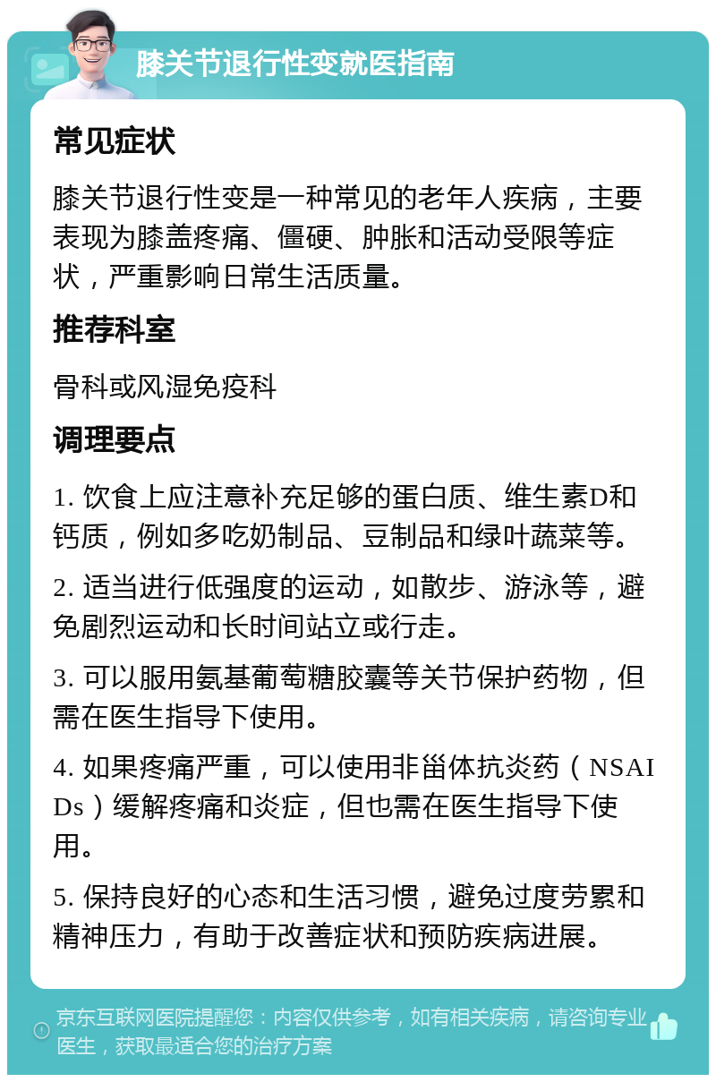 膝关节退行性变就医指南 常见症状 膝关节退行性变是一种常见的老年人疾病，主要表现为膝盖疼痛、僵硬、肿胀和活动受限等症状，严重影响日常生活质量。 推荐科室 骨科或风湿免疫科 调理要点 1. 饮食上应注意补充足够的蛋白质、维生素D和钙质，例如多吃奶制品、豆制品和绿叶蔬菜等。 2. 适当进行低强度的运动，如散步、游泳等，避免剧烈运动和长时间站立或行走。 3. 可以服用氨基葡萄糖胶囊等关节保护药物，但需在医生指导下使用。 4. 如果疼痛严重，可以使用非甾体抗炎药（NSAIDs）缓解疼痛和炎症，但也需在医生指导下使用。 5. 保持良好的心态和生活习惯，避免过度劳累和精神压力，有助于改善症状和预防疾病进展。