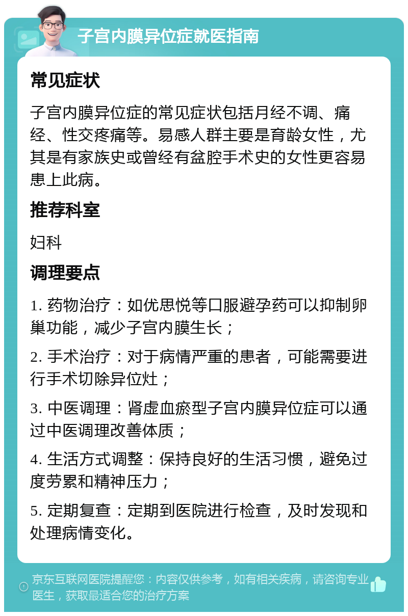 子宫内膜异位症就医指南 常见症状 子宫内膜异位症的常见症状包括月经不调、痛经、性交疼痛等。易感人群主要是育龄女性，尤其是有家族史或曾经有盆腔手术史的女性更容易患上此病。 推荐科室 妇科 调理要点 1. 药物治疗：如优思悦等口服避孕药可以抑制卵巢功能，减少子宫内膜生长； 2. 手术治疗：对于病情严重的患者，可能需要进行手术切除异位灶； 3. 中医调理：肾虚血瘀型子宫内膜异位症可以通过中医调理改善体质； 4. 生活方式调整：保持良好的生活习惯，避免过度劳累和精神压力； 5. 定期复查：定期到医院进行检查，及时发现和处理病情变化。