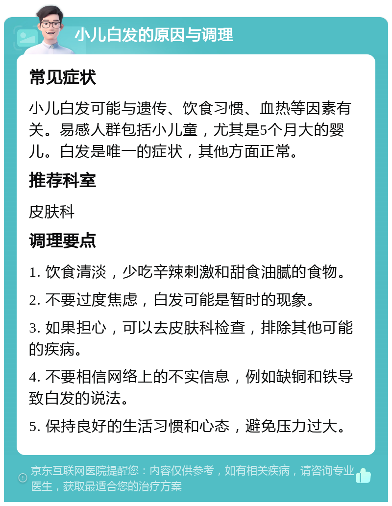 小儿白发的原因与调理 常见症状 小儿白发可能与遗传、饮食习惯、血热等因素有关。易感人群包括小儿童，尤其是5个月大的婴儿。白发是唯一的症状，其他方面正常。 推荐科室 皮肤科 调理要点 1. 饮食清淡，少吃辛辣刺激和甜食油腻的食物。 2. 不要过度焦虑，白发可能是暂时的现象。 3. 如果担心，可以去皮肤科检查，排除其他可能的疾病。 4. 不要相信网络上的不实信息，例如缺铜和铁导致白发的说法。 5. 保持良好的生活习惯和心态，避免压力过大。