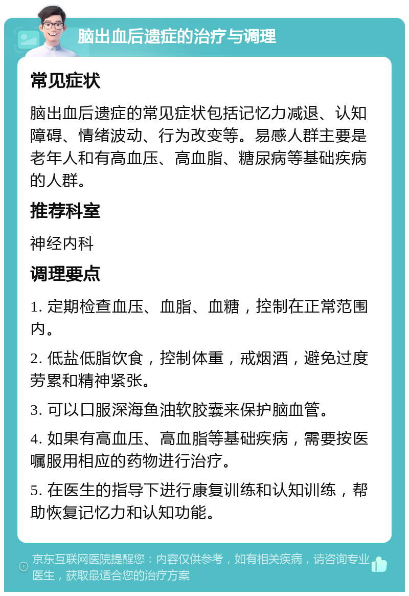 脑出血后遗症的治疗与调理 常见症状 脑出血后遗症的常见症状包括记忆力减退、认知障碍、情绪波动、行为改变等。易感人群主要是老年人和有高血压、高血脂、糖尿病等基础疾病的人群。 推荐科室 神经内科 调理要点 1. 定期检查血压、血脂、血糖，控制在正常范围内。 2. 低盐低脂饮食，控制体重，戒烟酒，避免过度劳累和精神紧张。 3. 可以口服深海鱼油软胶囊来保护脑血管。 4. 如果有高血压、高血脂等基础疾病，需要按医嘱服用相应的药物进行治疗。 5. 在医生的指导下进行康复训练和认知训练，帮助恢复记忆力和认知功能。