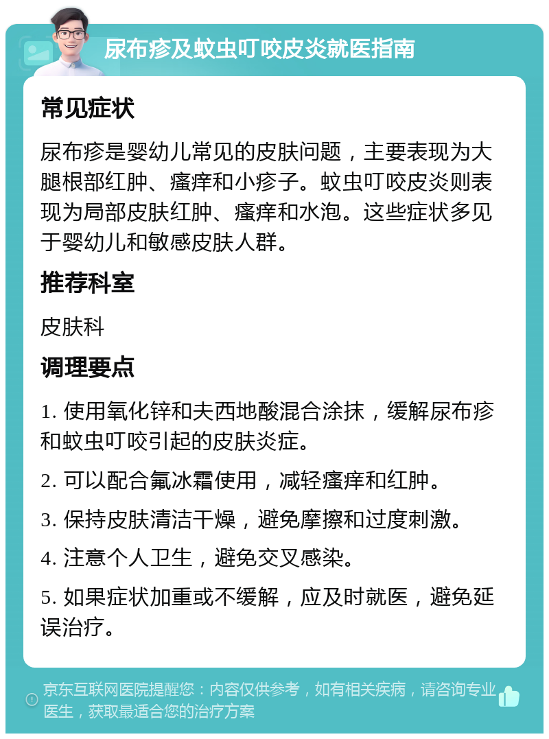 尿布疹及蚊虫叮咬皮炎就医指南 常见症状 尿布疹是婴幼儿常见的皮肤问题，主要表现为大腿根部红肿、瘙痒和小疹子。蚊虫叮咬皮炎则表现为局部皮肤红肿、瘙痒和水泡。这些症状多见于婴幼儿和敏感皮肤人群。 推荐科室 皮肤科 调理要点 1. 使用氧化锌和夫西地酸混合涂抹，缓解尿布疹和蚊虫叮咬引起的皮肤炎症。 2. 可以配合氟冰霜使用，减轻瘙痒和红肿。 3. 保持皮肤清洁干燥，避免摩擦和过度刺激。 4. 注意个人卫生，避免交叉感染。 5. 如果症状加重或不缓解，应及时就医，避免延误治疗。