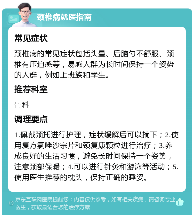 颈椎病就医指南 常见症状 颈椎病的常见症状包括头晕、后脑勺不舒服、颈椎有压迫感等，易感人群为长时间保持一个姿势的人群，例如上班族和学生。 推荐科室 骨科 调理要点 1.佩戴颈托进行护理，症状缓解后可以摘下；2.使用复方氯唑沙宗片和颈复康颗粒进行治疗；3.养成良好的生活习惯，避免长时间保持一个姿势，注意颈部保暖；4.可以进行针灸和游泳等活动；5.使用医生推荐的枕头，保持正确的睡姿。