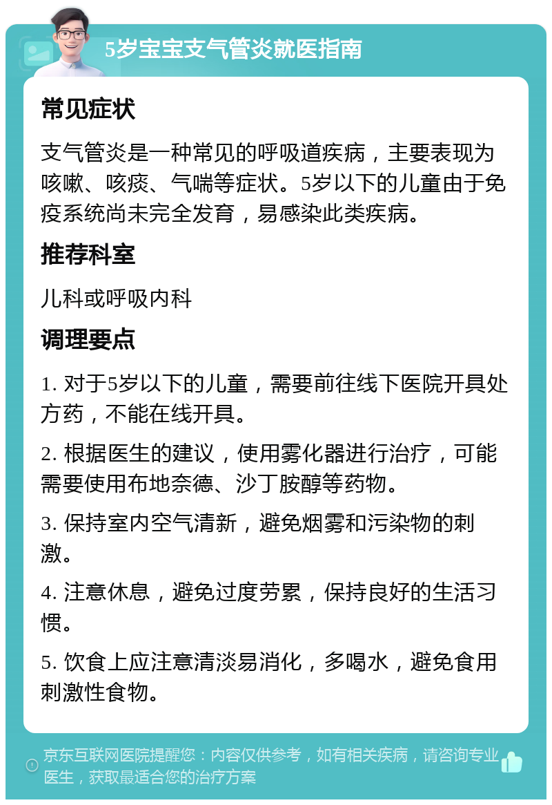 5岁宝宝支气管炎就医指南 常见症状 支气管炎是一种常见的呼吸道疾病，主要表现为咳嗽、咳痰、气喘等症状。5岁以下的儿童由于免疫系统尚未完全发育，易感染此类疾病。 推荐科室 儿科或呼吸内科 调理要点 1. 对于5岁以下的儿童，需要前往线下医院开具处方药，不能在线开具。 2. 根据医生的建议，使用雾化器进行治疗，可能需要使用布地奈德、沙丁胺醇等药物。 3. 保持室内空气清新，避免烟雾和污染物的刺激。 4. 注意休息，避免过度劳累，保持良好的生活习惯。 5. 饮食上应注意清淡易消化，多喝水，避免食用刺激性食物。