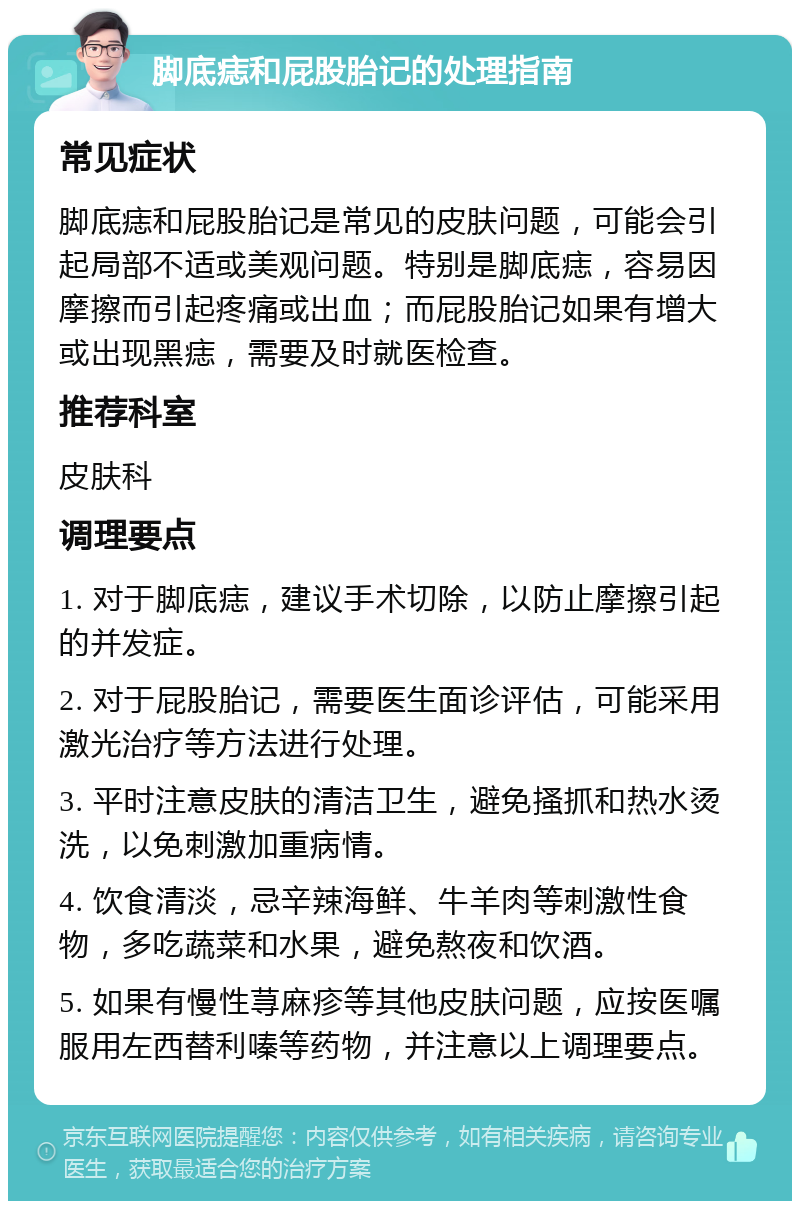 脚底痣和屁股胎记的处理指南 常见症状 脚底痣和屁股胎记是常见的皮肤问题，可能会引起局部不适或美观问题。特别是脚底痣，容易因摩擦而引起疼痛或出血；而屁股胎记如果有增大或出现黑痣，需要及时就医检查。 推荐科室 皮肤科 调理要点 1. 对于脚底痣，建议手术切除，以防止摩擦引起的并发症。 2. 对于屁股胎记，需要医生面诊评估，可能采用激光治疗等方法进行处理。 3. 平时注意皮肤的清洁卫生，避免搔抓和热水烫洗，以免刺激加重病情。 4. 饮食清淡，忌辛辣海鲜、牛羊肉等刺激性食物，多吃蔬菜和水果，避免熬夜和饮酒。 5. 如果有慢性荨麻疹等其他皮肤问题，应按医嘱服用左西替利嗪等药物，并注意以上调理要点。