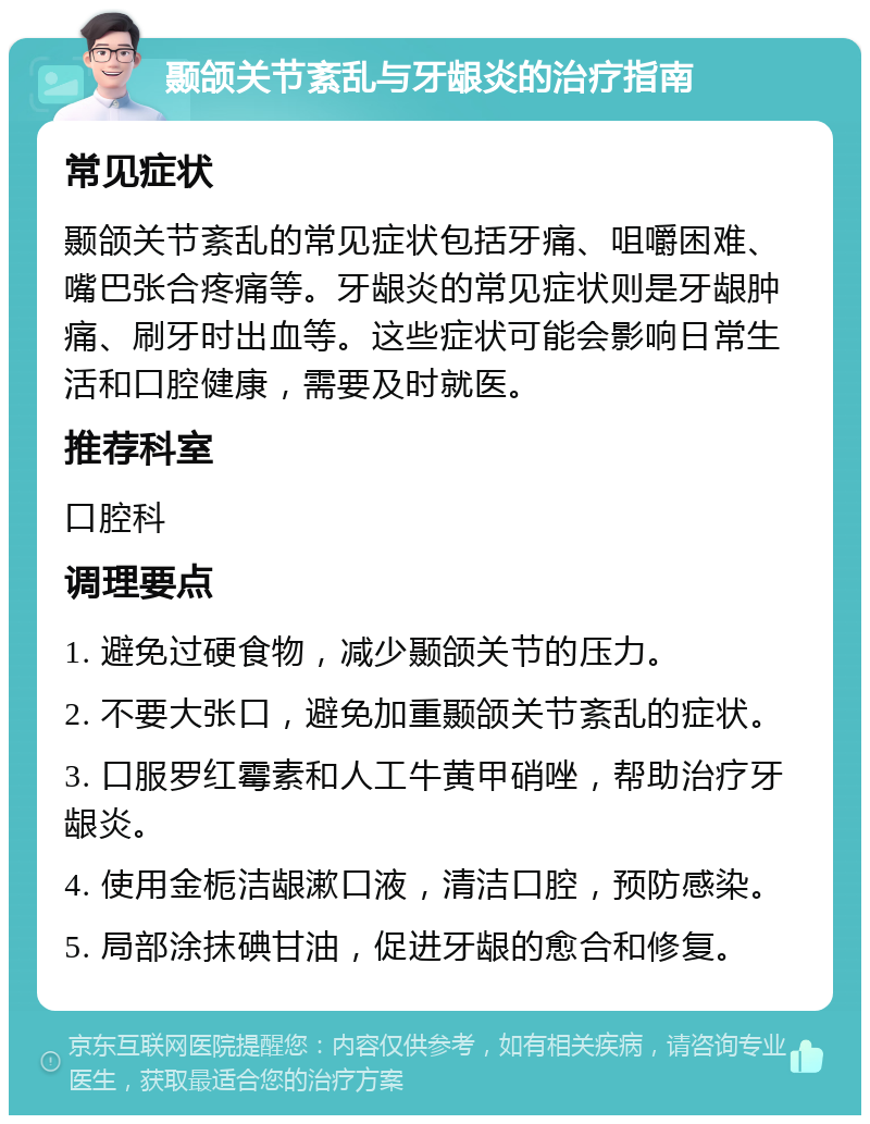 颞颌关节紊乱与牙龈炎的治疗指南 常见症状 颞颌关节紊乱的常见症状包括牙痛、咀嚼困难、嘴巴张合疼痛等。牙龈炎的常见症状则是牙龈肿痛、刷牙时出血等。这些症状可能会影响日常生活和口腔健康，需要及时就医。 推荐科室 口腔科 调理要点 1. 避免过硬食物，减少颞颌关节的压力。 2. 不要大张口，避免加重颞颌关节紊乱的症状。 3. 口服罗红霉素和人工牛黄甲硝唑，帮助治疗牙龈炎。 4. 使用金栀洁龈漱口液，清洁口腔，预防感染。 5. 局部涂抹碘甘油，促进牙龈的愈合和修复。