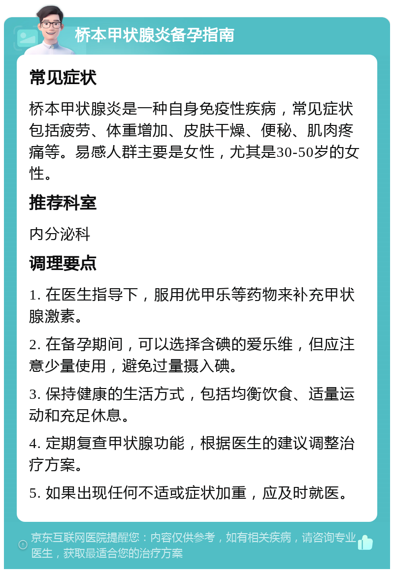 桥本甲状腺炎备孕指南 常见症状 桥本甲状腺炎是一种自身免疫性疾病，常见症状包括疲劳、体重增加、皮肤干燥、便秘、肌肉疼痛等。易感人群主要是女性，尤其是30-50岁的女性。 推荐科室 内分泌科 调理要点 1. 在医生指导下，服用优甲乐等药物来补充甲状腺激素。 2. 在备孕期间，可以选择含碘的爱乐维，但应注意少量使用，避免过量摄入碘。 3. 保持健康的生活方式，包括均衡饮食、适量运动和充足休息。 4. 定期复查甲状腺功能，根据医生的建议调整治疗方案。 5. 如果出现任何不适或症状加重，应及时就医。