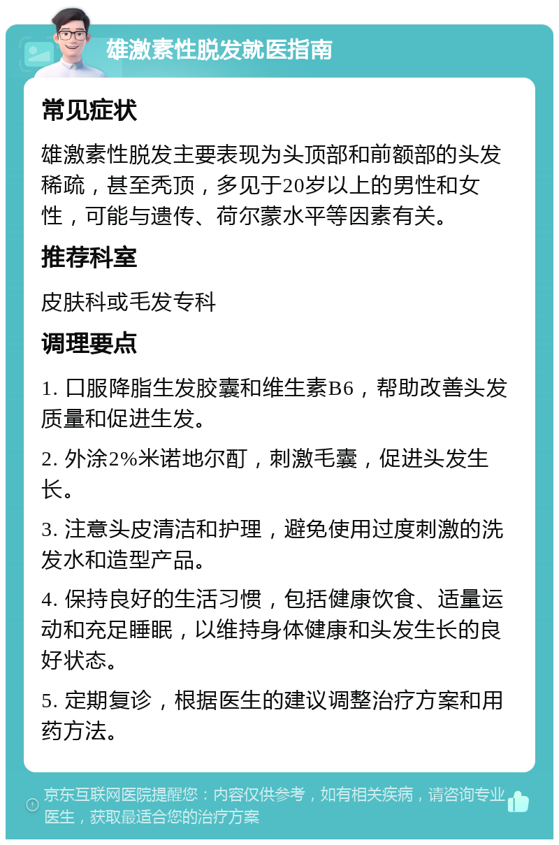 雄激素性脱发就医指南 常见症状 雄激素性脱发主要表现为头顶部和前额部的头发稀疏，甚至秃顶，多见于20岁以上的男性和女性，可能与遗传、荷尔蒙水平等因素有关。 推荐科室 皮肤科或毛发专科 调理要点 1. 口服降脂生发胶囊和维生素B6，帮助改善头发质量和促进生发。 2. 外涂2%米诺地尔酊，刺激毛囊，促进头发生长。 3. 注意头皮清洁和护理，避免使用过度刺激的洗发水和造型产品。 4. 保持良好的生活习惯，包括健康饮食、适量运动和充足睡眠，以维持身体健康和头发生长的良好状态。 5. 定期复诊，根据医生的建议调整治疗方案和用药方法。