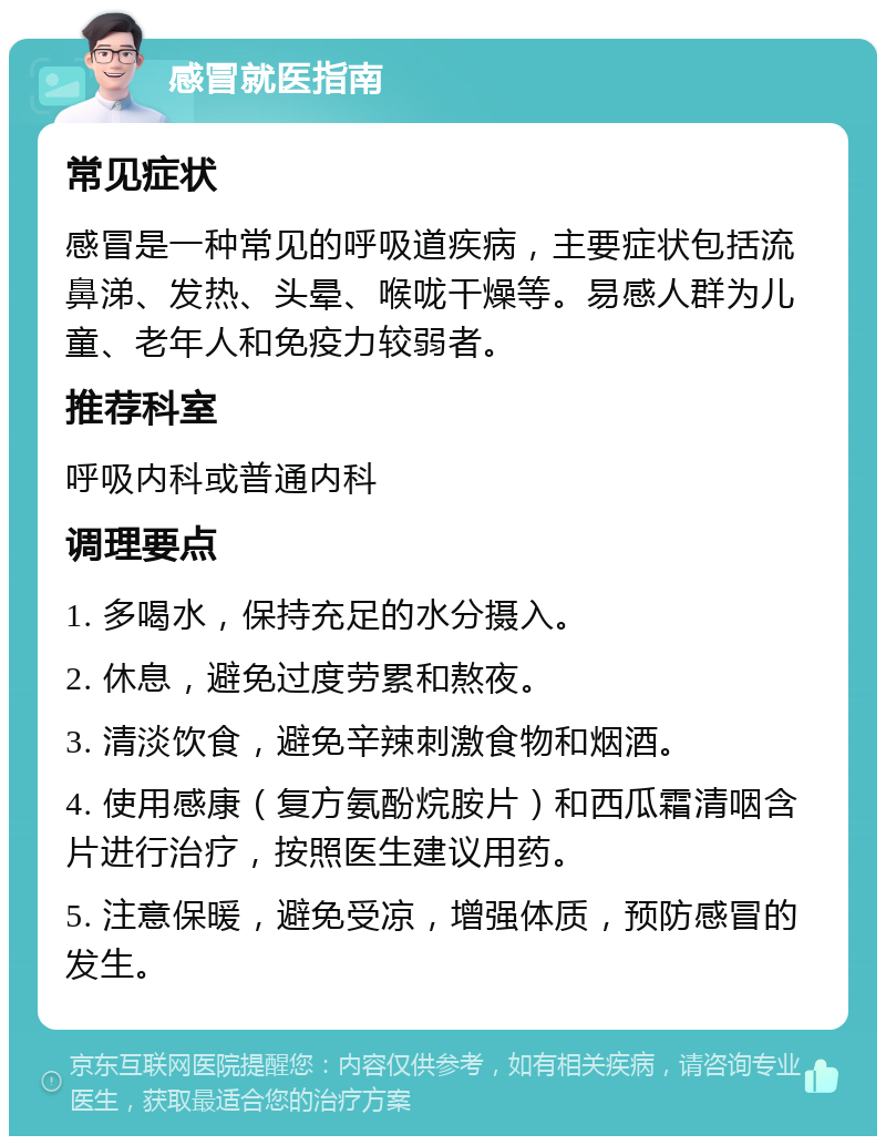 感冒就医指南 常见症状 感冒是一种常见的呼吸道疾病，主要症状包括流鼻涕、发热、头晕、喉咙干燥等。易感人群为儿童、老年人和免疫力较弱者。 推荐科室 呼吸内科或普通内科 调理要点 1. 多喝水，保持充足的水分摄入。 2. 休息，避免过度劳累和熬夜。 3. 清淡饮食，避免辛辣刺激食物和烟酒。 4. 使用感康（复方氨酚烷胺片）和西瓜霜清咽含片进行治疗，按照医生建议用药。 5. 注意保暖，避免受凉，增强体质，预防感冒的发生。