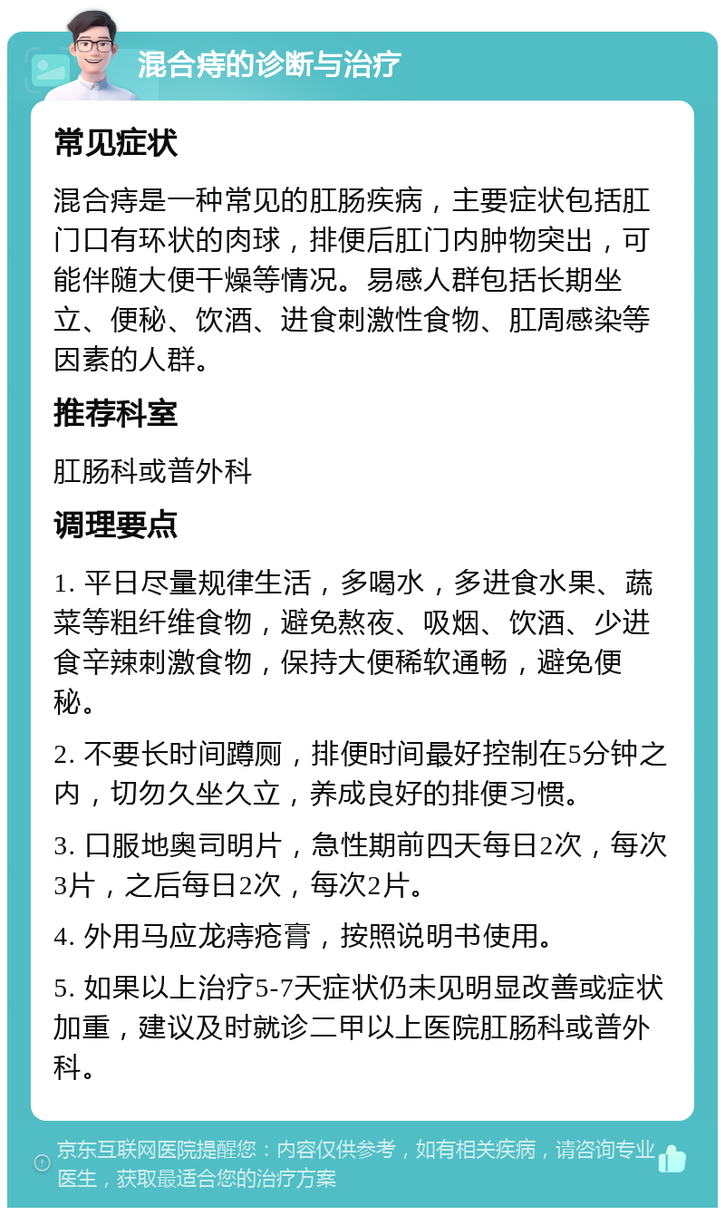 混合痔的诊断与治疗 常见症状 混合痔是一种常见的肛肠疾病，主要症状包括肛门口有环状的肉球，排便后肛门内肿物突出，可能伴随大便干燥等情况。易感人群包括长期坐立、便秘、饮酒、进食刺激性食物、肛周感染等因素的人群。 推荐科室 肛肠科或普外科 调理要点 1. 平日尽量规律生活，多喝水，多进食水果、蔬菜等粗纤维食物，避免熬夜、吸烟、饮酒、少进食辛辣刺激食物，保持大便稀软通畅，避免便秘。 2. 不要长时间蹲厕，排便时间最好控制在5分钟之内，切勿久坐久立，养成良好的排便习惯。 3. 口服地奥司明片，急性期前四天每日2次，每次3片，之后每日2次，每次2片。 4. 外用马应龙痔疮膏，按照说明书使用。 5. 如果以上治疗5-7天症状仍未见明显改善或症状加重，建议及时就诊二甲以上医院肛肠科或普外科。