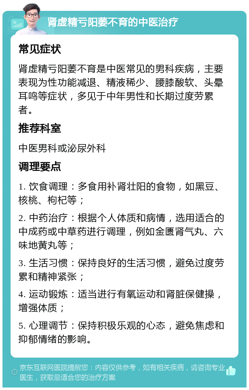 肾虚精亏阳萎不育的中医治疗 常见症状 肾虚精亏阳萎不育是中医常见的男科疾病，主要表现为性功能减退、精液稀少、腰膝酸软、头晕耳鸣等症状，多见于中年男性和长期过度劳累者。 推荐科室 中医男科或泌尿外科 调理要点 1. 饮食调理：多食用补肾壮阳的食物，如黑豆、核桃、枸杞等； 2. 中药治疗：根据个人体质和病情，选用适合的中成药或中草药进行调理，例如金匮肾气丸、六味地黄丸等； 3. 生活习惯：保持良好的生活习惯，避免过度劳累和精神紧张； 4. 运动锻炼：适当进行有氧运动和肾脏保健操，增强体质； 5. 心理调节：保持积极乐观的心态，避免焦虑和抑郁情绪的影响。