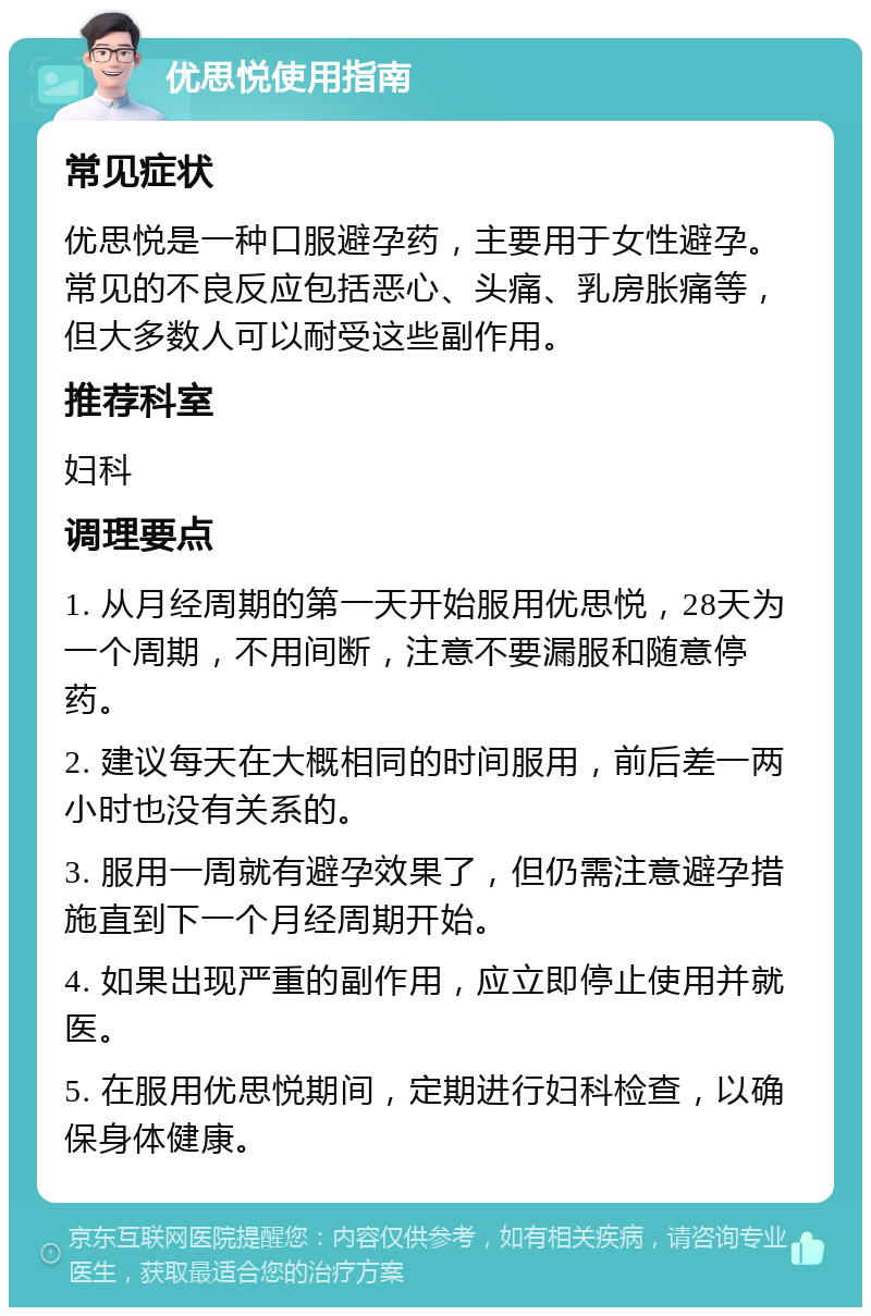 优思悦使用指南 常见症状 优思悦是一种口服避孕药，主要用于女性避孕。常见的不良反应包括恶心、头痛、乳房胀痛等，但大多数人可以耐受这些副作用。 推荐科室 妇科 调理要点 1. 从月经周期的第一天开始服用优思悦，28天为一个周期，不用间断，注意不要漏服和随意停药。 2. 建议每天在大概相同的时间服用，前后差一两小时也没有关系的。 3. 服用一周就有避孕效果了，但仍需注意避孕措施直到下一个月经周期开始。 4. 如果出现严重的副作用，应立即停止使用并就医。 5. 在服用优思悦期间，定期进行妇科检查，以确保身体健康。