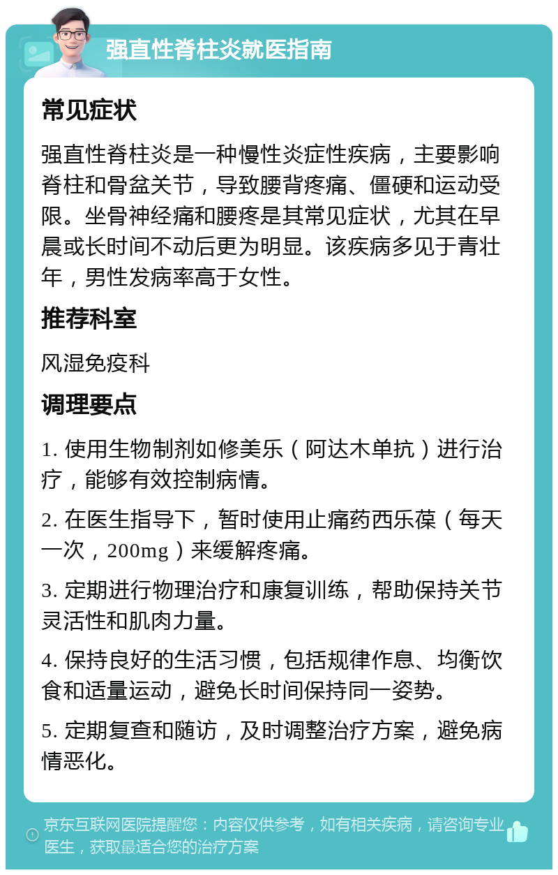 强直性脊柱炎就医指南 常见症状 强直性脊柱炎是一种慢性炎症性疾病，主要影响脊柱和骨盆关节，导致腰背疼痛、僵硬和运动受限。坐骨神经痛和腰疼是其常见症状，尤其在早晨或长时间不动后更为明显。该疾病多见于青壮年，男性发病率高于女性。 推荐科室 风湿免疫科 调理要点 1. 使用生物制剂如修美乐（阿达木单抗）进行治疗，能够有效控制病情。 2. 在医生指导下，暂时使用止痛药西乐葆（每天一次，200mg）来缓解疼痛。 3. 定期进行物理治疗和康复训练，帮助保持关节灵活性和肌肉力量。 4. 保持良好的生活习惯，包括规律作息、均衡饮食和适量运动，避免长时间保持同一姿势。 5. 定期复查和随访，及时调整治疗方案，避免病情恶化。