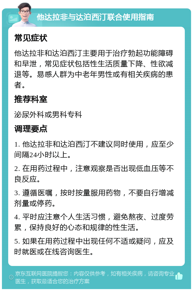 他达拉非与达泊西汀联合使用指南 常见症状 他达拉非和达泊西汀主要用于治疗勃起功能障碍和早泄，常见症状包括性生活质量下降、性欲减退等。易感人群为中老年男性或有相关疾病的患者。 推荐科室 泌尿外科或男科专科 调理要点 1. 他达拉非和达泊西汀不建议同时使用，应至少间隔24小时以上。 2. 在用药过程中，注意观察是否出现低血压等不良反应。 3. 遵循医嘱，按时按量服用药物，不要自行增减剂量或停药。 4. 平时应注意个人生活习惯，避免熬夜、过度劳累，保持良好的心态和规律的性生活。 5. 如果在用药过程中出现任何不适或疑问，应及时就医或在线咨询医生。