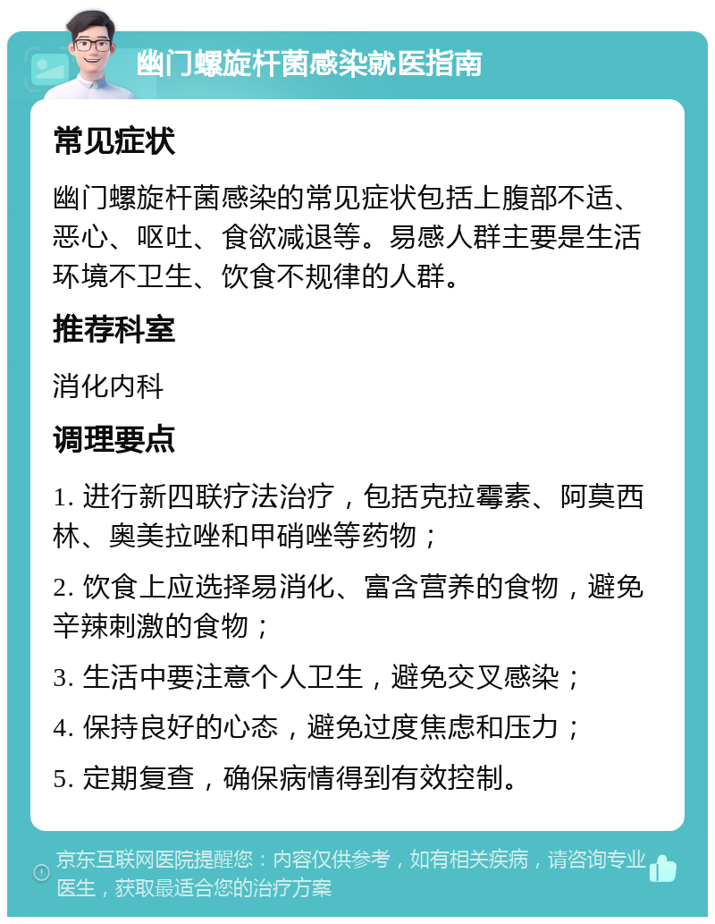 幽门螺旋杆菌感染就医指南 常见症状 幽门螺旋杆菌感染的常见症状包括上腹部不适、恶心、呕吐、食欲减退等。易感人群主要是生活环境不卫生、饮食不规律的人群。 推荐科室 消化内科 调理要点 1. 进行新四联疗法治疗，包括克拉霉素、阿莫西林、奥美拉唑和甲硝唑等药物； 2. 饮食上应选择易消化、富含营养的食物，避免辛辣刺激的食物； 3. 生活中要注意个人卫生，避免交叉感染； 4. 保持良好的心态，避免过度焦虑和压力； 5. 定期复查，确保病情得到有效控制。