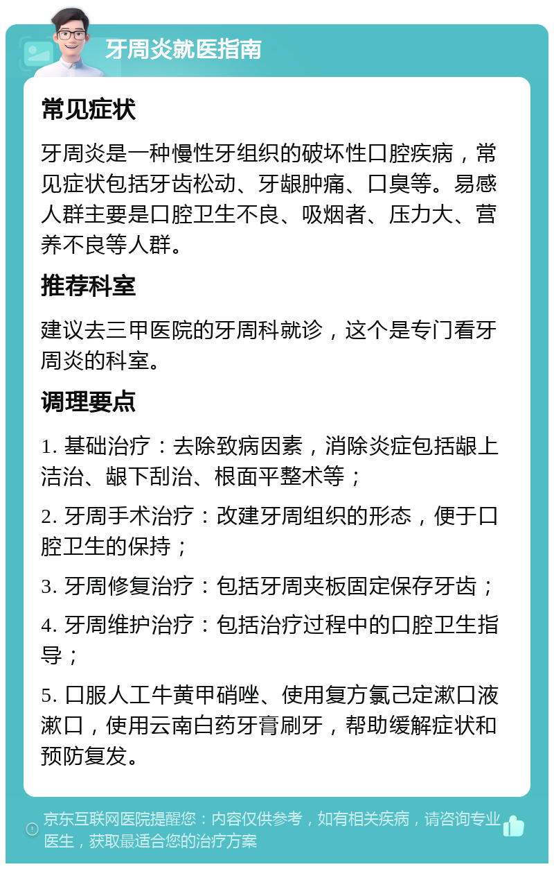 牙周炎就医指南 常见症状 牙周炎是一种慢性牙组织的破坏性口腔疾病，常见症状包括牙齿松动、牙龈肿痛、口臭等。易感人群主要是口腔卫生不良、吸烟者、压力大、营养不良等人群。 推荐科室 建议去三甲医院的牙周科就诊，这个是专门看牙周炎的科室。 调理要点 1. 基础治疗：去除致病因素，消除炎症包括龈上洁治、龈下刮治、根面平整术等； 2. 牙周手术治疗：改建牙周组织的形态，便于口腔卫生的保持； 3. 牙周修复治疗：包括牙周夹板固定保存牙齿； 4. 牙周维护治疗：包括治疗过程中的口腔卫生指导； 5. 口服人工牛黄甲硝唑、使用复方氯己定漱口液漱口，使用云南白药牙膏刷牙，帮助缓解症状和预防复发。