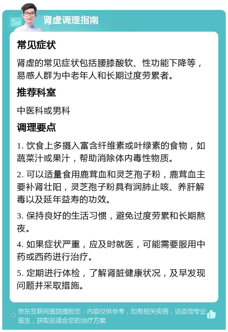 肾虚调理指南 常见症状 肾虚的常见症状包括腰膝酸软、性功能下降等，易感人群为中老年人和长期过度劳累者。 推荐科室 中医科或男科 调理要点 1. 饮食上多摄入富含纤维素或叶绿素的食物，如蔬菜汁或果汁，帮助消除体内毒性物质。 2. 可以适量食用鹿茸血和灵芝孢子粉，鹿茸血主要补肾壮阳，灵芝孢子粉具有润肺止咳、养肝解毒以及延年益寿的功效。 3. 保持良好的生活习惯，避免过度劳累和长期熬夜。 4. 如果症状严重，应及时就医，可能需要服用中药或西药进行治疗。 5. 定期进行体检，了解肾脏健康状况，及早发现问题并采取措施。