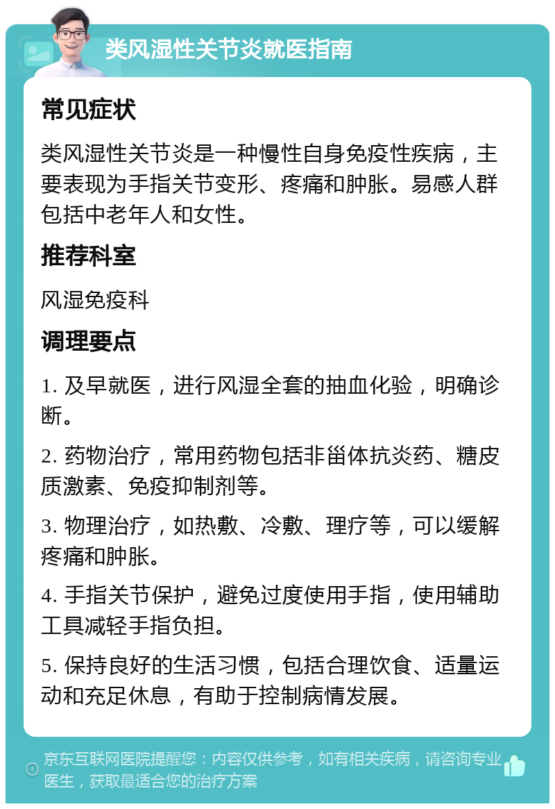 类风湿性关节炎就医指南 常见症状 类风湿性关节炎是一种慢性自身免疫性疾病，主要表现为手指关节变形、疼痛和肿胀。易感人群包括中老年人和女性。 推荐科室 风湿免疫科 调理要点 1. 及早就医，进行风湿全套的抽血化验，明确诊断。 2. 药物治疗，常用药物包括非甾体抗炎药、糖皮质激素、免疫抑制剂等。 3. 物理治疗，如热敷、冷敷、理疗等，可以缓解疼痛和肿胀。 4. 手指关节保护，避免过度使用手指，使用辅助工具减轻手指负担。 5. 保持良好的生活习惯，包括合理饮食、适量运动和充足休息，有助于控制病情发展。