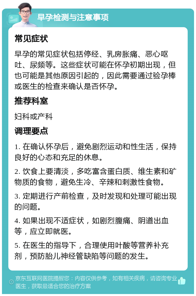 早孕检测与注意事项 常见症状 早孕的常见症状包括停经、乳房胀痛、恶心呕吐、尿频等。这些症状可能在怀孕初期出现，但也可能是其他原因引起的，因此需要通过验孕棒或医生的检查来确认是否怀孕。 推荐科室 妇科或产科 调理要点 1. 在确认怀孕后，避免剧烈运动和性生活，保持良好的心态和充足的休息。 2. 饮食上要清淡，多吃富含蛋白质、维生素和矿物质的食物，避免生冷、辛辣和刺激性食物。 3. 定期进行产前检查，及时发现和处理可能出现的问题。 4. 如果出现不适症状，如剧烈腹痛、阴道出血等，应立即就医。 5. 在医生的指导下，合理使用叶酸等营养补充剂，预防胎儿神经管缺陷等问题的发生。