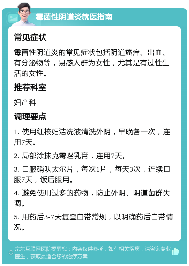 霉菌性阴道炎就医指南 常见症状 霉菌性阴道炎的常见症状包括阴道瘙痒、出血、有分泌物等，易感人群为女性，尤其是有过性生活的女性。 推荐科室 妇产科 调理要点 1. 使用红核妇洁洗液清洗外阴，早晚各一次，连用7天。 2. 局部涂抹克霉唑乳膏，连用7天。 3. 口服硝呋太尔片，每次1片，每天3次，连续口服7天，饭后服用。 4. 避免使用过多的药物，防止外阴、阴道菌群失调。 5. 用药后3-7天复查白带常规，以明确药后白带情况。