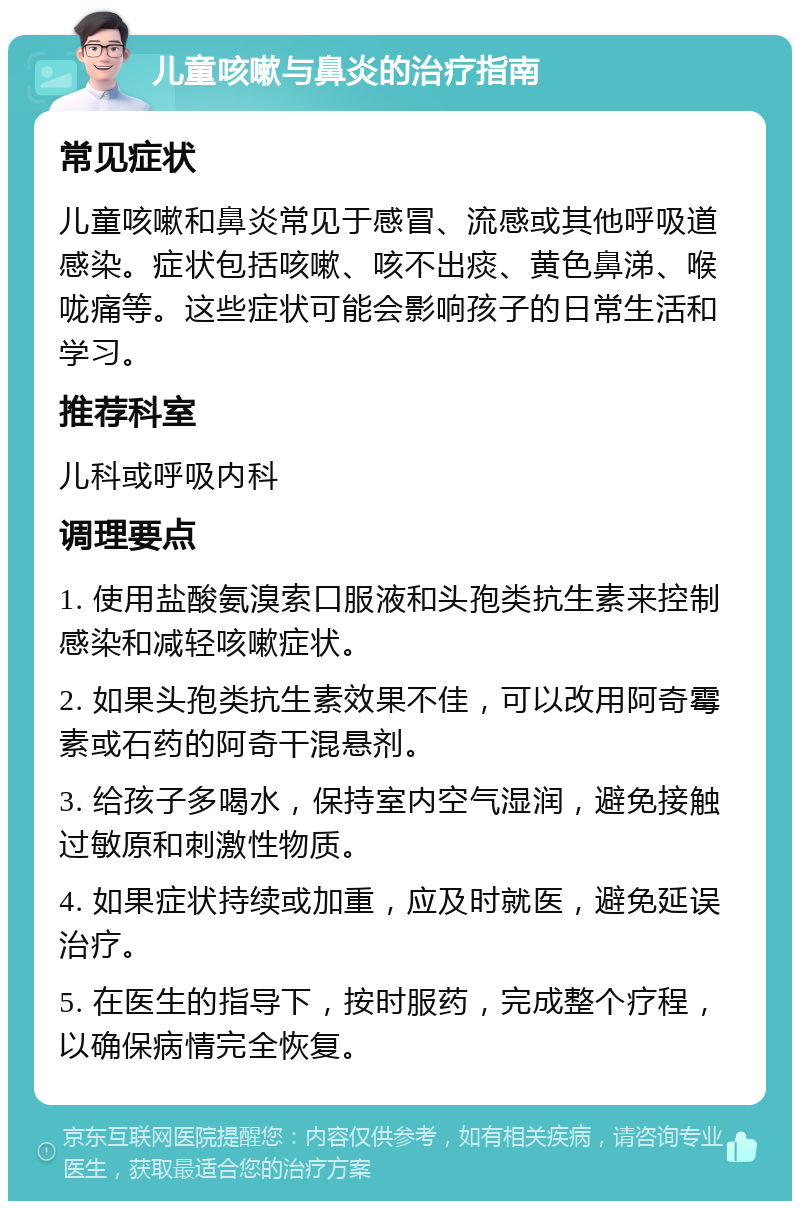 儿童咳嗽与鼻炎的治疗指南 常见症状 儿童咳嗽和鼻炎常见于感冒、流感或其他呼吸道感染。症状包括咳嗽、咳不出痰、黄色鼻涕、喉咙痛等。这些症状可能会影响孩子的日常生活和学习。 推荐科室 儿科或呼吸内科 调理要点 1. 使用盐酸氨溴索口服液和头孢类抗生素来控制感染和减轻咳嗽症状。 2. 如果头孢类抗生素效果不佳，可以改用阿奇霉素或石药的阿奇干混悬剂。 3. 给孩子多喝水，保持室内空气湿润，避免接触过敏原和刺激性物质。 4. 如果症状持续或加重，应及时就医，避免延误治疗。 5. 在医生的指导下，按时服药，完成整个疗程，以确保病情完全恢复。