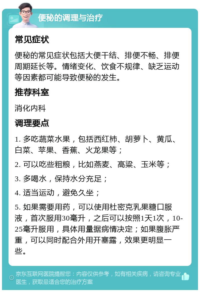 便秘的调理与治疗 常见症状 便秘的常见症状包括大便干结、排便不畅、排便周期延长等。情绪变化、饮食不规律、缺乏运动等因素都可能导致便秘的发生。 推荐科室 消化内科 调理要点 1. 多吃蔬菜水果，包括西红柿、胡萝卜、黄瓜、白菜、苹果、香蕉、火龙果等； 2. 可以吃些粗粮，比如燕麦、高粱、玉米等； 3. 多喝水，保持水分充足； 4. 适当运动，避免久坐； 5. 如果需要用药，可以使用杜密克乳果糖口服液，首次服用30毫升，之后可以按照1天1次，10-25毫升服用，具体用量据病情决定；如果腹胀严重，可以同时配合外用开塞露，效果更明显一些。